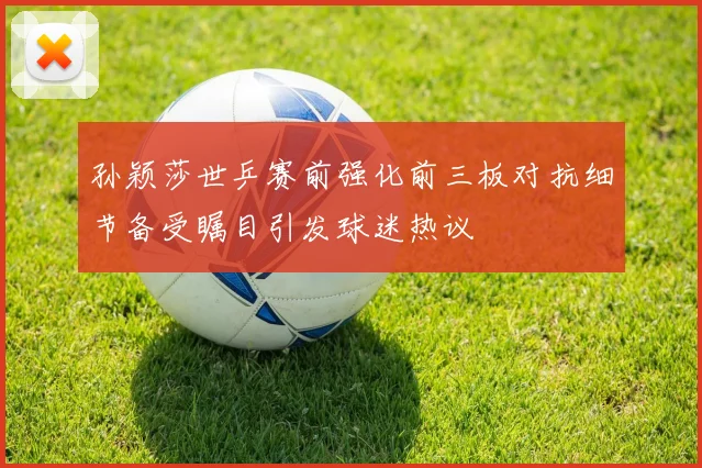 孙颖莎世乒赛前强化前三板对抗细节备受瞩目引发球迷热议