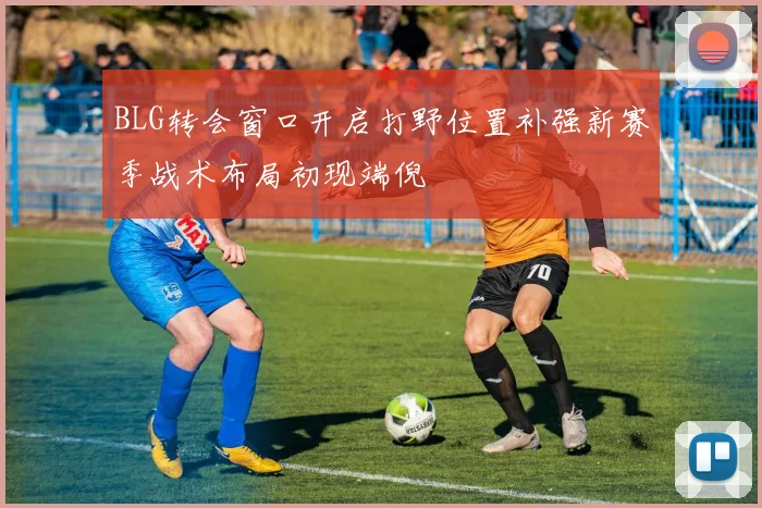 BLG转会窗口开启打野位置补强新赛季战术布局初现端倪