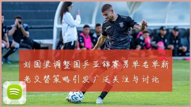 刘国梁调整国乒亚锦赛男单名单新老交替策略引发广泛关注与讨论