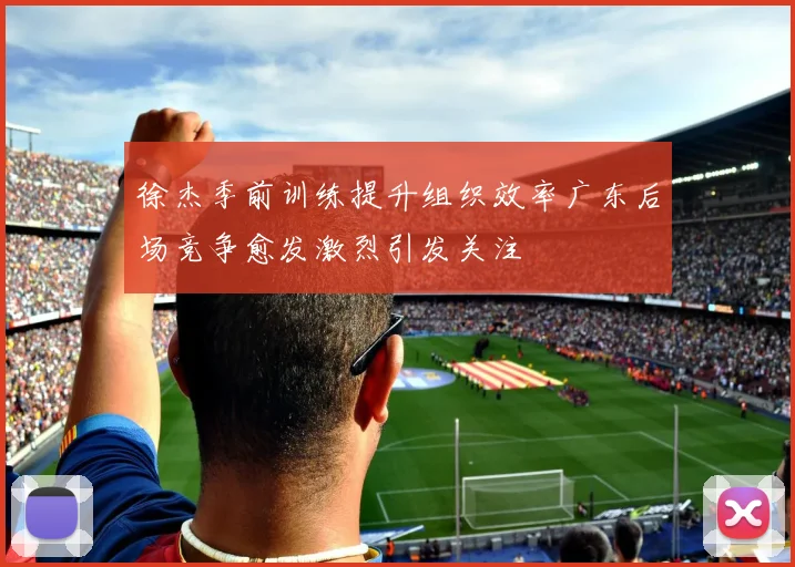 徐杰季前训练提升组织效率广东后场竞争愈发激烈引发关注