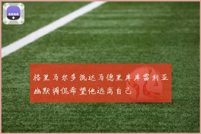 格里马尔多抵达马德里库库雷利亚幽默调侃希望他远离自己