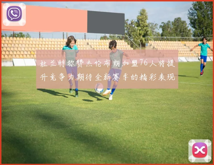 杜兰特称赞杰伦布朗加盟76人将提升竞争力期待全新赛季的精彩表现