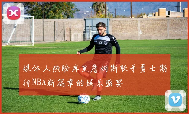 媒体人热盼库里詹姆斯联手勇士期待NBA新篇章的娱乐盛宴