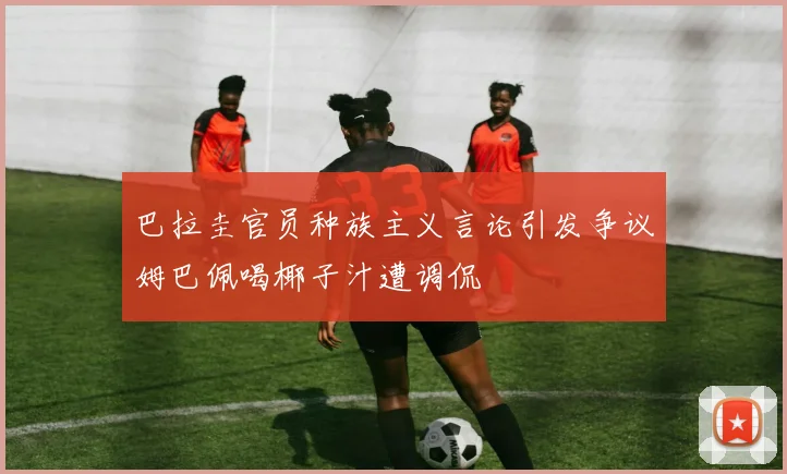 巴拉圭官员种族主义言论引发争议姆巴佩喝椰子汁遭调侃