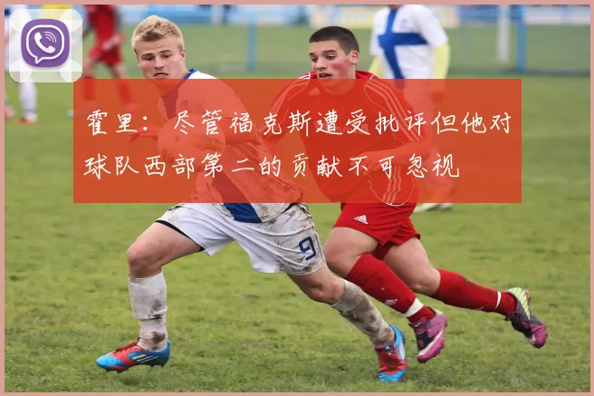 霍里：尽管福克斯遭受批评但他对球队西部第二的贡献不可忽视