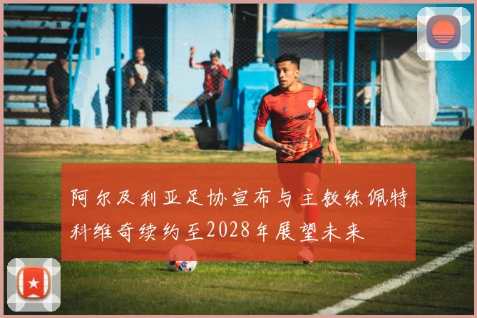 阿尔及利亚足协宣布与主教练佩特科维奇续约至2028年展望未来