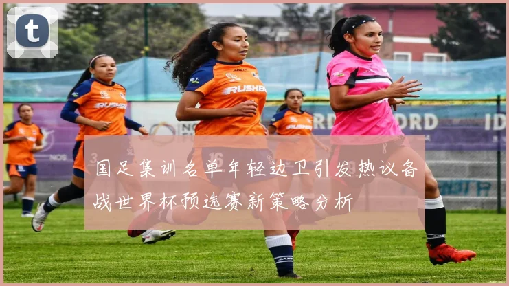 国足集训名单年轻边卫引发热议备战世界杯预选赛新策略分析