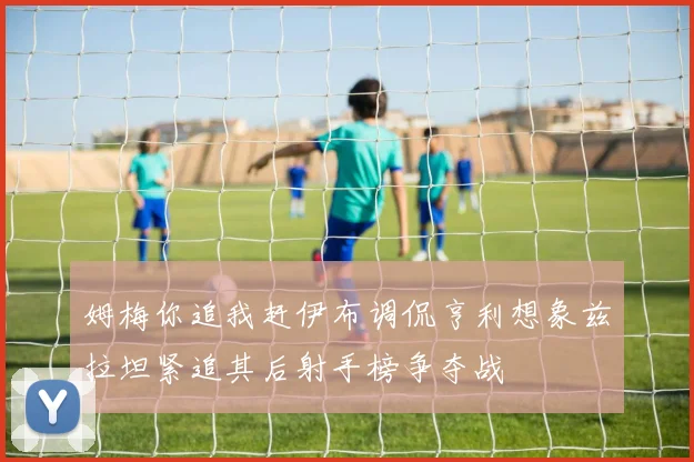 姆梅你追我赶伊布调侃亨利想象兹拉坦紧追其后射手榜争夺战