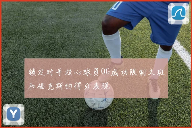 锁定对手核心球员OG成功限制文班和福克斯的得分表现