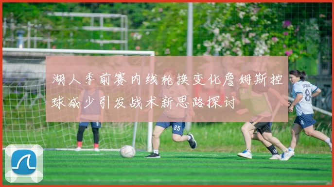 湖人季前赛内线轮换变化詹姆斯控球减少引发战术新思路探讨