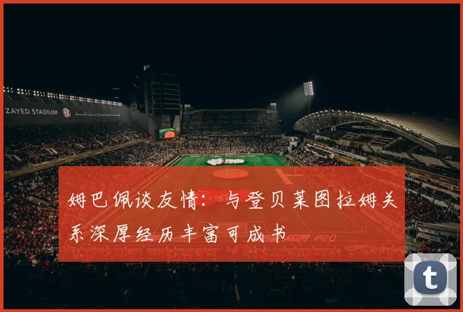姆巴佩谈友情：与登贝莱图拉姆关系深厚经历丰富可成书