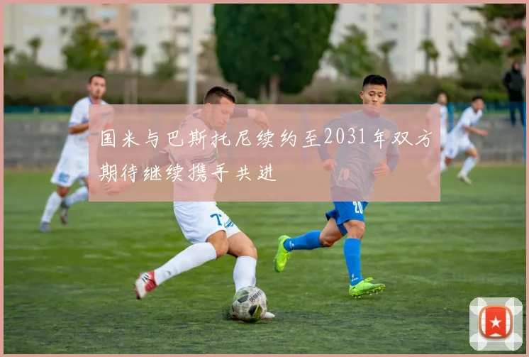 国米与巴斯托尼续约至2031年双方期待继续携手共进
