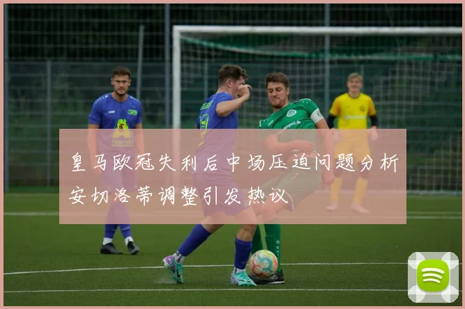 皇马欧冠失利后中场压迫问题分析安切洛蒂调整引发热议