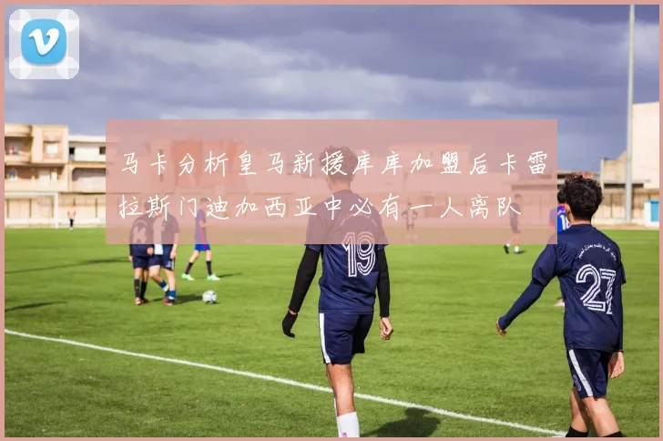 马卡分析皇马新援库库加盟后卡雷拉斯门迪加西亚中必有一人离队