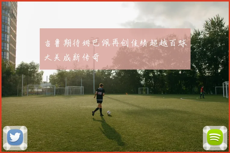 吉鲁期待姆巴佩再创佳绩超越百球大关成新传奇