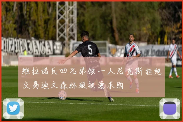 维拉诺瓦四兄弟缺一人尼克斯拒绝交易迪文森林狼执意求购