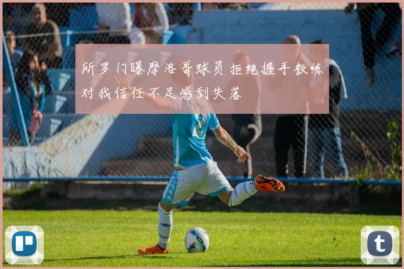 所罗门曝摩洛哥球员拒绝握手教练对我信任不足感到失落
