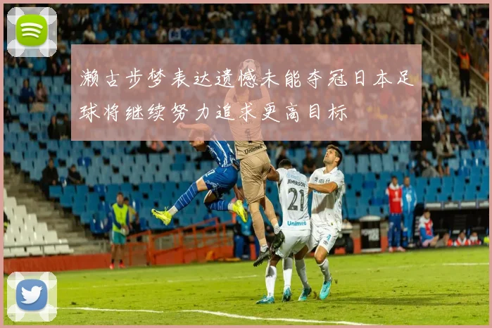 濑古步梦表达遗憾未能夺冠日本足球将继续努力追求更高目标