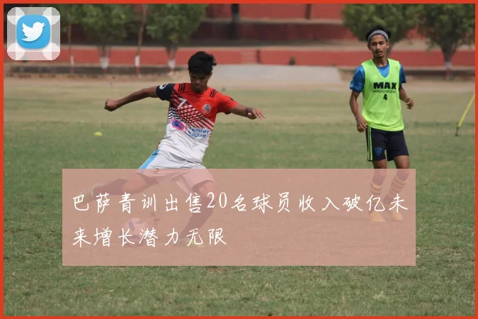 巴萨青训出售20名球员收入破亿未来增长潜力无限